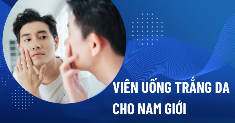 18 viên uống hỗ trợ trắng da cho nam giới bán chạy hàng đầu hiện nay