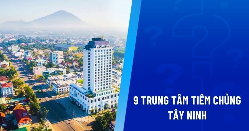 Gợi ý 9 trung tâm tiêm chủng Tây Ninh an toàn, tiêm ngừa uy tín